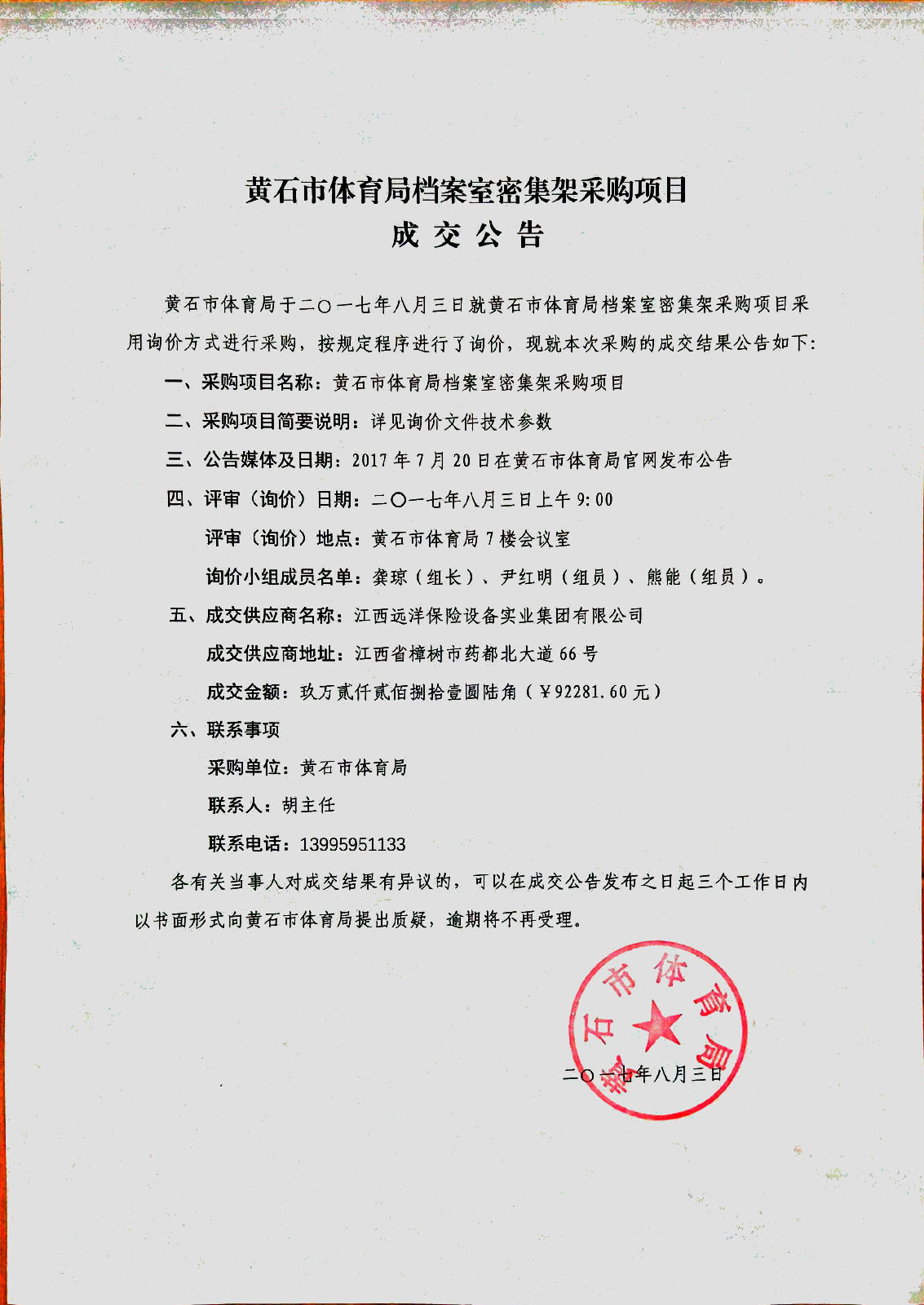 黄 石 市 体 育 局 档 案 室 密 集 架 采 购 项 目 rn成 交 公 告 rn黄 石 市 体 育 局 于 二 o 一 七 年 八 月 三 日 就 黄 石 市 体 育 局 档 案 室 密 集 架 采 购 项 目 采 rn用 询 价 方 式 进 行 采 购 ， 按 规 定 程 序 进 行 了 询 价 ， 现 就 本 次 采 购 的 成 交 结 果 公 告 如 下 ： rn、 采 购 项 目 名 称 ： 黄 石 市 体 育 局 档 案 室 密 集 架 采 购 项 目 rn、 采 购 项 目 简 要 说 明 ： 详 见 询 价 文 件 技 术 参 数 rn三 、 公 告 媒 体 及 日 期 ： 2017 年 7 月 20 日 在 黄 石 市 体 育 局 官 网 发 布 公 告 rn四 、 评 审 （ 询 价 ） 日 期 ： 二 O 一 七 年 八 月 三 日 上 午 9 ： 00 rn评 审 （ 询 价 ） 地 点 ： 黄 石 市 体 育 局 7 楼 会 议 室 rn询 价 小 组 成 员 名 单 ： 龚 琼 （ 组 长 ） 、 尹 红 明 （ 组 员 ） 、 熊 能 （ 组 员 ） 。 rn五 、 成 交 供 应 商 名 称 ： 江 西 远 洋 保 险 设 备 实 业 集 团 有 限 公 司 rn成 交 供 应 商 地 址 ： 江 西 省 樟 树 市 药 都 北 大 道 66 号 rn成 交 金 额 ： 玖 万 貳 仟 貳 佰 捌 拾 壹 圆 陆 角 （ ¥ 9228L60 元 ） rn、 联 系 事 项 rn采 购 单 位 ： 黄 石 市 体 育 局 rn联 系 人 ： 胡 主 任 rn联 系 电 话 ： 13995951133 rn各 有 关 当 事 人 对 成 交 结 果 有 异 议 的 ， 可 以 在 成 交 公 告 发 布 之 日 起 三 个 工 作 日 内 rn以 书 面 形 式 向 黄 石 市 体 育 局 提 出 质 疑 ， 逾 期 将 不 再 受 理 。 rn0 rn
